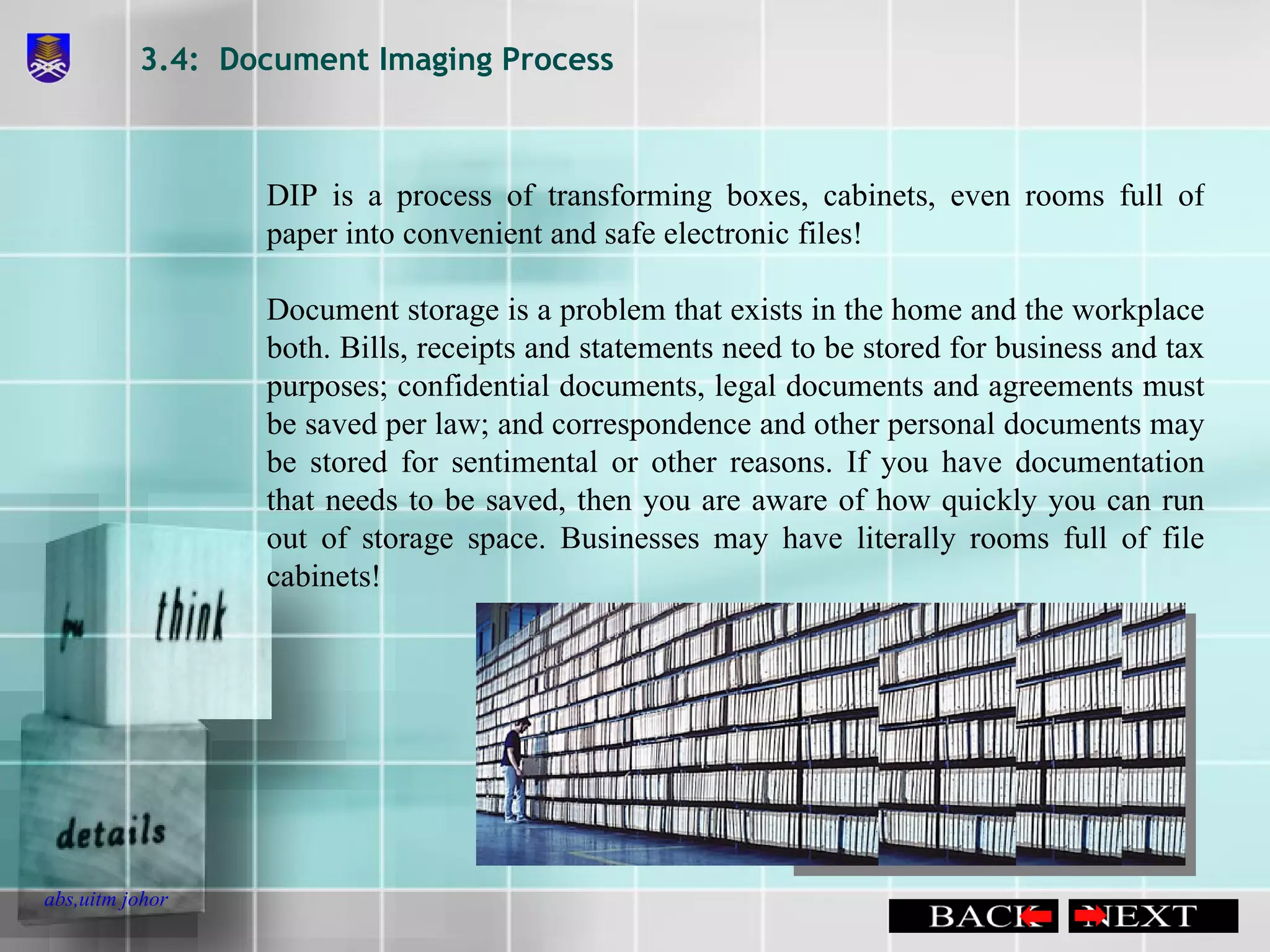 3.4:  Document Imaging Process DIP is a process of transforming boxes, cabinets, even rooms full of paper into convenient and safe electronic files! Document storage is a problem that exists in the home and the workplace both. Bills, receipts and statements need to be stored for business and tax purposes; confidential documents, legal documents and agreements must be saved per law; and correspondence and other personal documents may be stored for sentimental or other reasons. If you have documentation that needs to be saved, then you are aware of how quickly you can run out of storage space. Businesses may have literally rooms full of file cabinets!  
