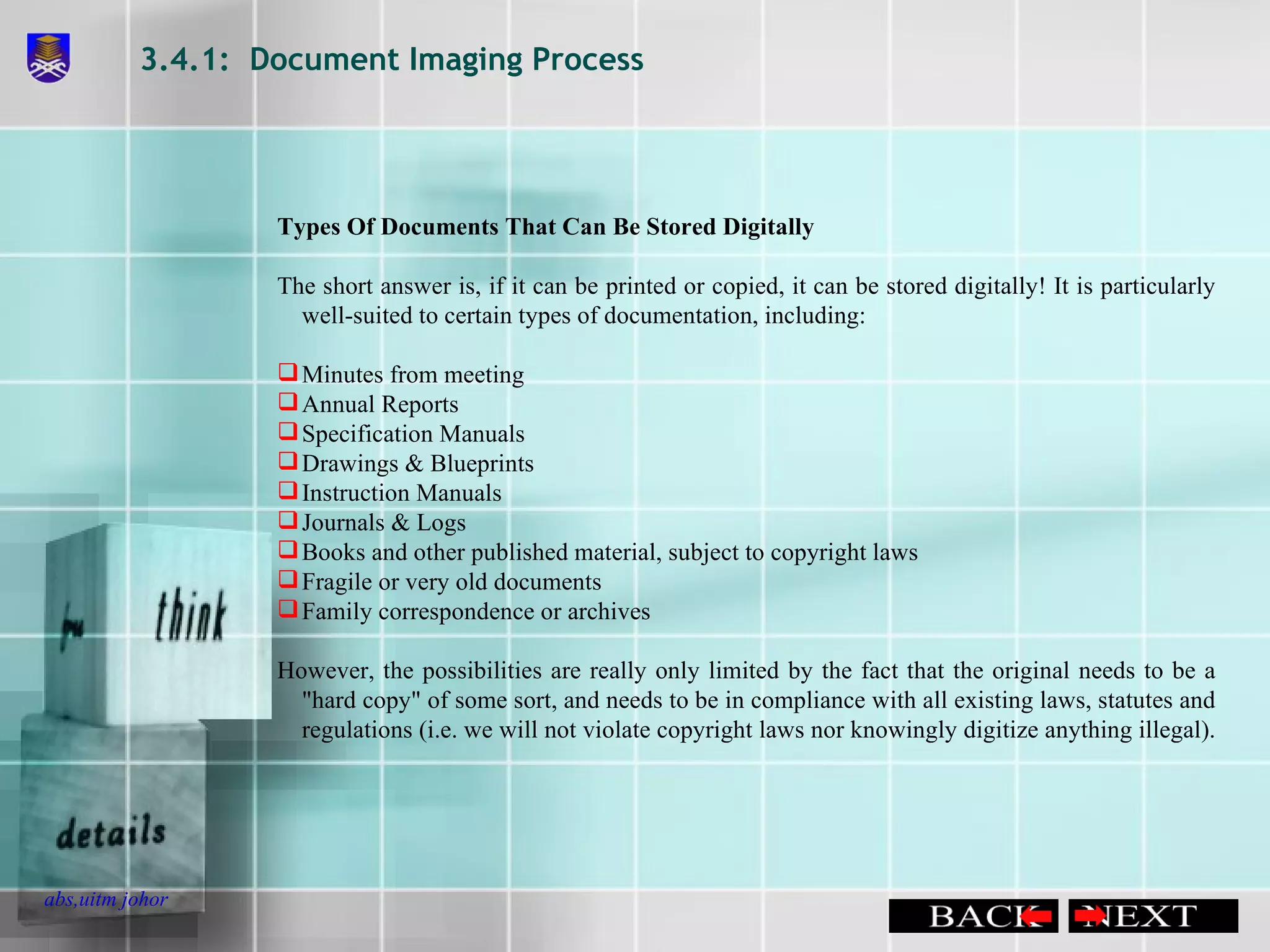 3.4.1:  Document Imaging Process Types Of Documents That Can Be Stored Digitally  The short answer is, if it can be printed or copied, it can be stored digitally! It is particularly well-suited to certain types of documentation, including:  Minutes from meeting  Annual Reports  Specification Manuals  Drawings & Blueprints  Instruction Manuals  Journals & Logs  Books and other published material, subject to copyright laws  Fragile or very old documents  Family correspondence or archives  However, the possibilities are really only limited by the fact that the original needs to be a &quot;hard copy&quot; of some sort, and needs to be in compliance with all existing laws, statutes and regulations (i.e. we will not violate copyright laws nor knowingly digitize anything illegal).   