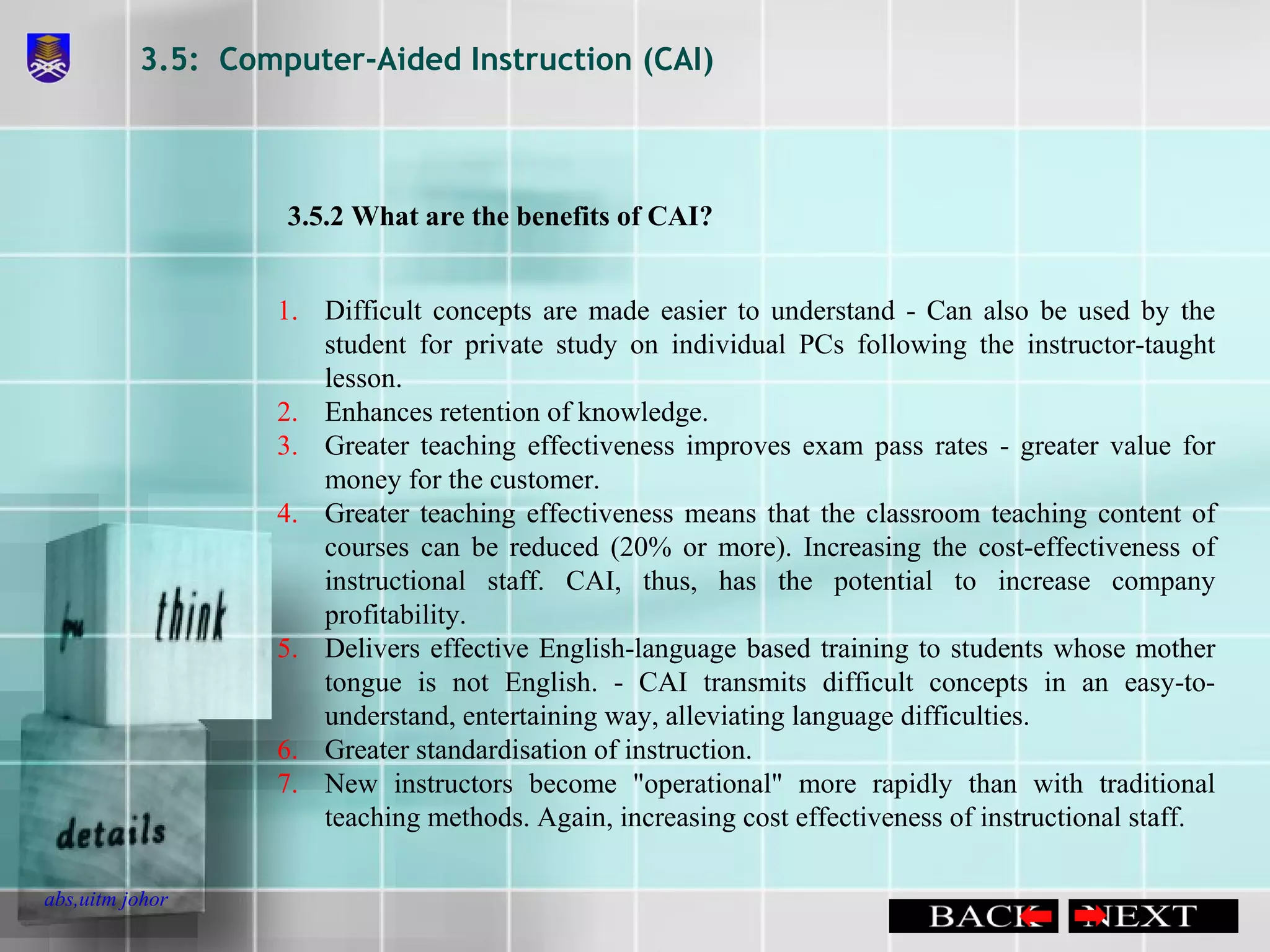 3.5:  Computer-Aided Instruction (CAI) Difficult concepts are made easier to understand - Can also be used by the student for private study on individual PCs following the instructor-taught lesson.  Enhances retention of knowledge.  Greater teaching effectiveness improves exam pass rates - greater value for money for the customer.  Greater teaching effectiveness means that the classroom teaching content of courses can be reduced (20% or more). Increasing the cost-effectiveness of instructional staff. CAI, thus, has the potential to increase company profitability.  Delivers effective English-language based training to students whose mother tongue is not English. - CAI transmits difficult concepts in an easy-to-understand, entertaining way, alleviating language difficulties.  Greater standardisation of instruction.  New instructors become &quot;operational&quot; more rapidly than with traditional teaching methods. Again, increasing cost effectiveness of instructional staff. 3.5.2 What are the benefits of CAI? 
