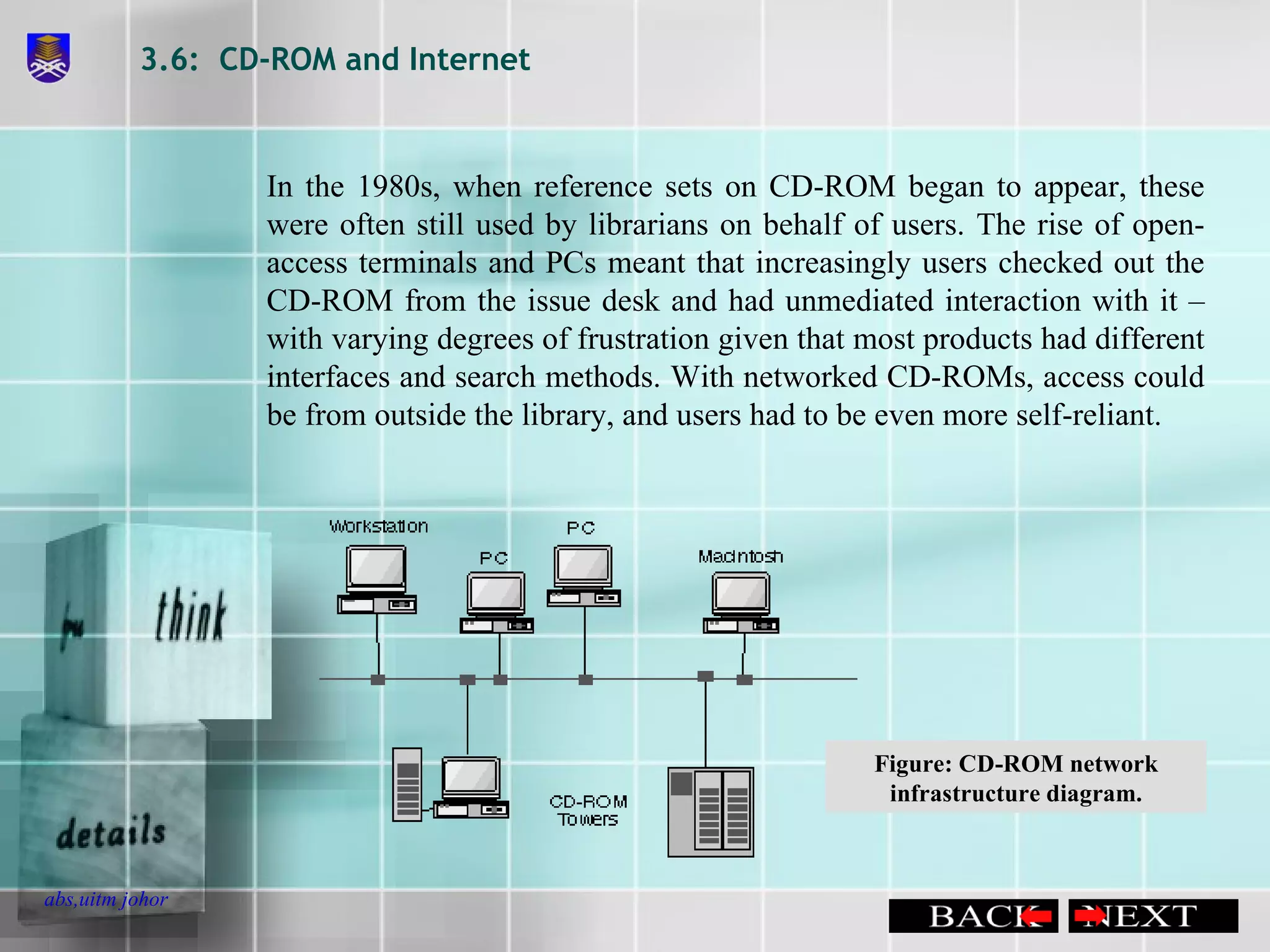 3.6:  CD-ROM and Internet In the 1980s, when reference sets on CD-ROM began to appear, these were often still used by librarians on behalf of users. The rise of open-access terminals and PCs meant that increasingly users checked out the CD-ROM from the issue desk and had unmediated interaction with it – with varying degrees of frustration given that most products had different interfaces and search methods. With networked CD-ROMs, access could be from outside the library, and users had to be even more self-reliant. Figure: CD-ROM network infrastructure diagram. 