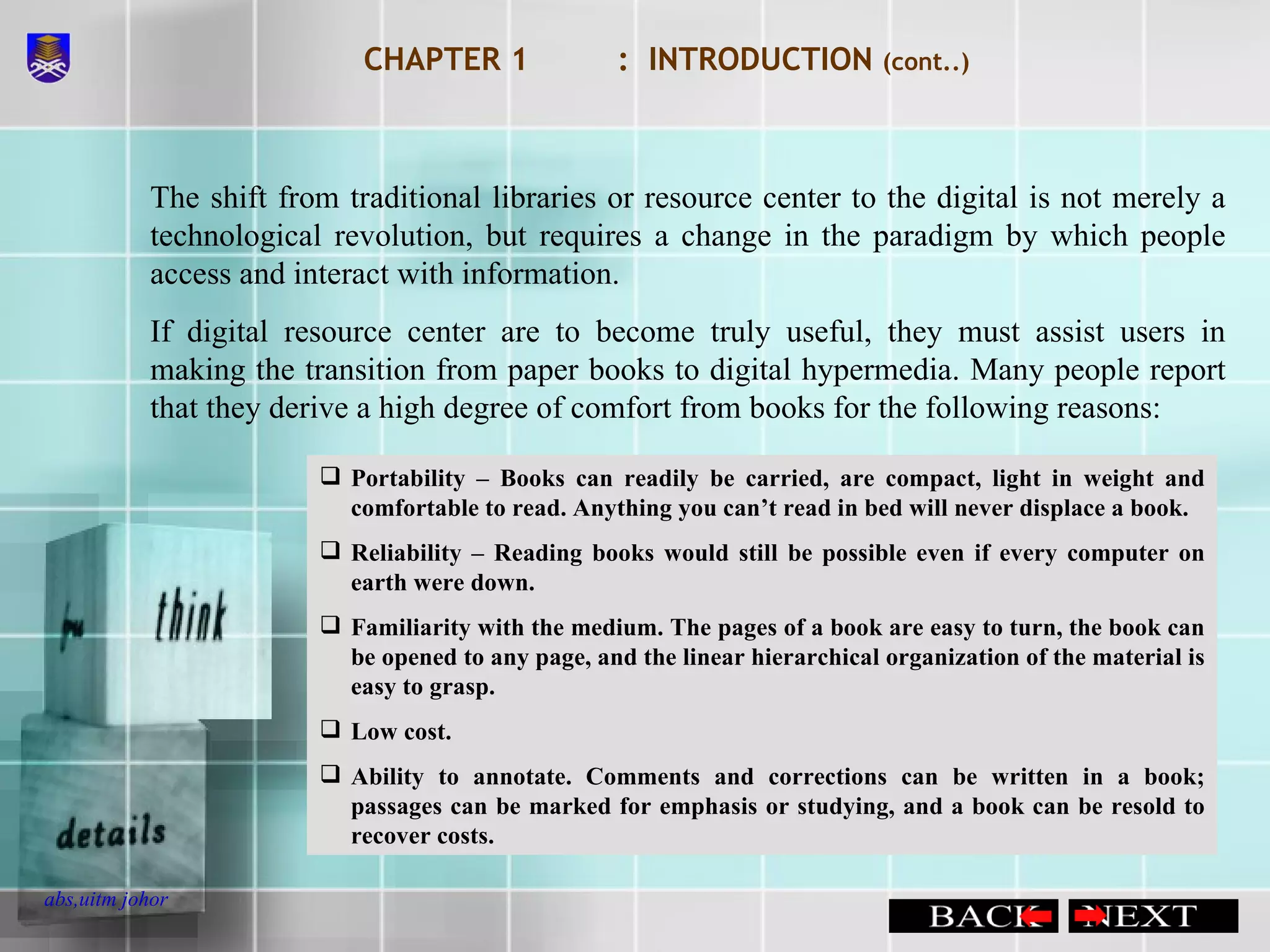 CHAPTER 1 :  INTRODUCTION  (cont..) The shift from traditional libraries or resource center to the digital is not merely a technological revolution, but requires a change in the paradigm by which people access and interact with information. If digital resource center are to become truly useful, they must assist users in making the transition from paper books to digital hypermedia. Many people report that they derive a high degree of comfort from books for the following reasons: Portability – Books can readily be carried, are compact, light in weight and comfortable to read. Anything you can’t read in bed will never displace a book. Reliability – Reading books would still be possible even if every computer on earth were down. Familiarity with the medium. The pages of a book are easy to turn, the book can be opened to any page, and the linear hierarchical organization of the material is easy to grasp. Low cost. Ability to annotate. Comments and corrections can be written in a book; passages can be marked for emphasis or studying, and a book can be resold to recover costs.  