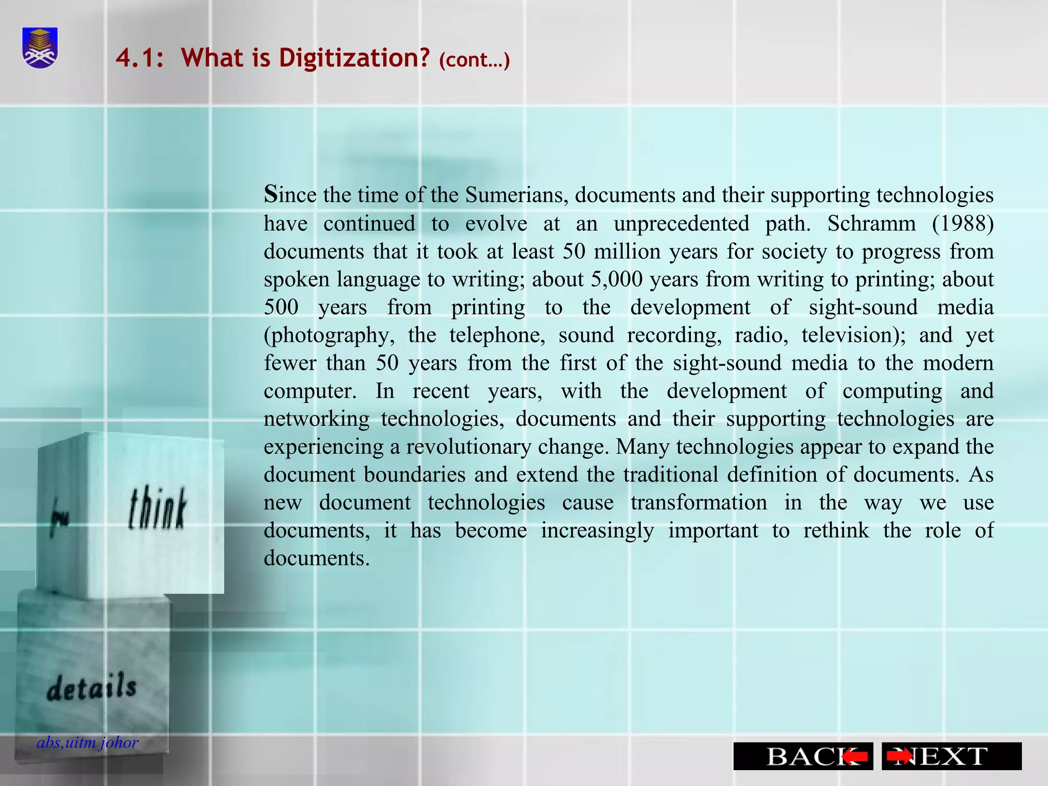 4.1:  What is Digitization?  (cont…) S ince the time of the Sumerians, documents and their supporting technologies have continued to evolve at an unprecedented path. Schramm (1988) documents that it took at least 50 million years for society to progress from spoken language to writing; about 5,000 years from writing to printing; about 500 years from printing to the development of sight-sound media (photography, the telephone, sound recording, radio, television); and yet fewer than 50 years from the first of the sight-sound media to the modern computer. In recent years, with the development of computing and networking technologies, documents and their supporting technologies are experiencing a revolutionary change. Many technologies appear to expand the document boundaries and extend the traditional definition of documents. As new document technologies cause transformation in the way we use documents, it has become increasingly important to rethink the role of documents. 