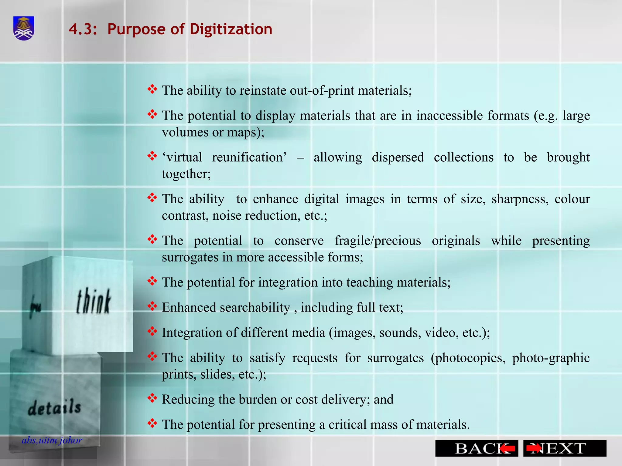 4.3:  Purpose of Digitization The ability to reinstate out-of-print materials; The potential to display materials that are in inaccessible formats (e.g. large volumes or maps); ‘ virtual reunification’ – allowing dispersed collections to be brought together; The ability  to enhance digital images in terms of size, sharpness, colour contrast, noise reduction, etc.; The potential to conserve fragile/precious originals while presenting surrogates in more accessible forms; The potential for integration into teaching materials; Enhanced searchability , including full text; Integration of different media (images, sounds, video, etc.); The ability to satisfy requests for surrogates (photocopies, photo-graphic prints, slides, etc.); Reducing the burden or cost delivery; and The potential for presenting a critical mass of materials. 