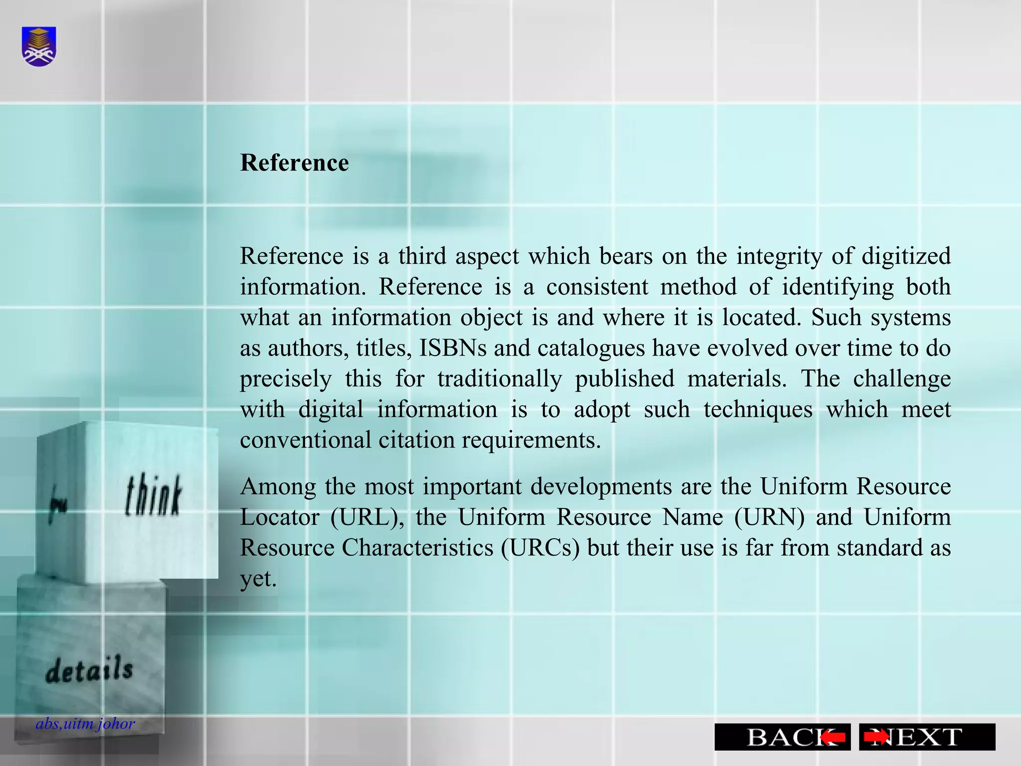Reference  Reference is a third aspect which bears on the integrity of digitized information. Reference is a consistent method of identifying both what an information object is and where it is located. Such systems as authors, titles, ISBNs and catalogues have evolved over time to do precisely this for traditionally published materials. The challenge with digital information is to adopt such techniques which meet conventional citation requirements. Among the most important developments are the Uniform Resource Locator (URL), the Uniform Resource Name (URN) and Uniform Resource Characteristics (URCs) but their use is far from standard as yet.  