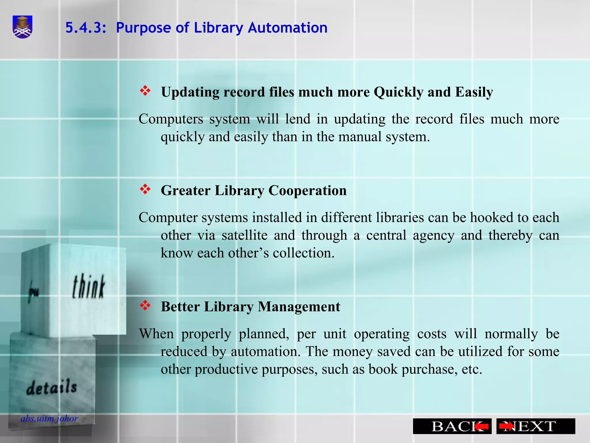 5.4.3:  Purpose of Library Automation Updating record files much more Quickly and Easily Computers system will lend in updating the record files much more quickly and easily than in the manual system. Greater Library Cooperation Computer systems installed in different libraries can be hooked to each other via satellite and through a central agency and thereby can know each other’s collection. Better Library Management When properly planned, per unit operating costs will normally be reduced by automation. The money saved can be utilized for some other productive purposes, such as book purchase, etc. 