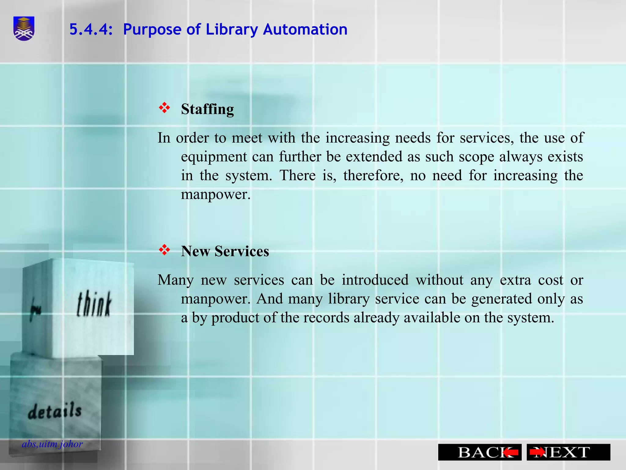 5.4.4:  Purpose of Library Automation Staffing In order to meet with the increasing needs for services, the use of equipment can further be extended as such scope always exists in the system. There is, therefore, no need for increasing the manpower. New Services Many new services can be introduced without any extra cost or manpower. And many library service can be generated only as a by product of the records already available on the system. 