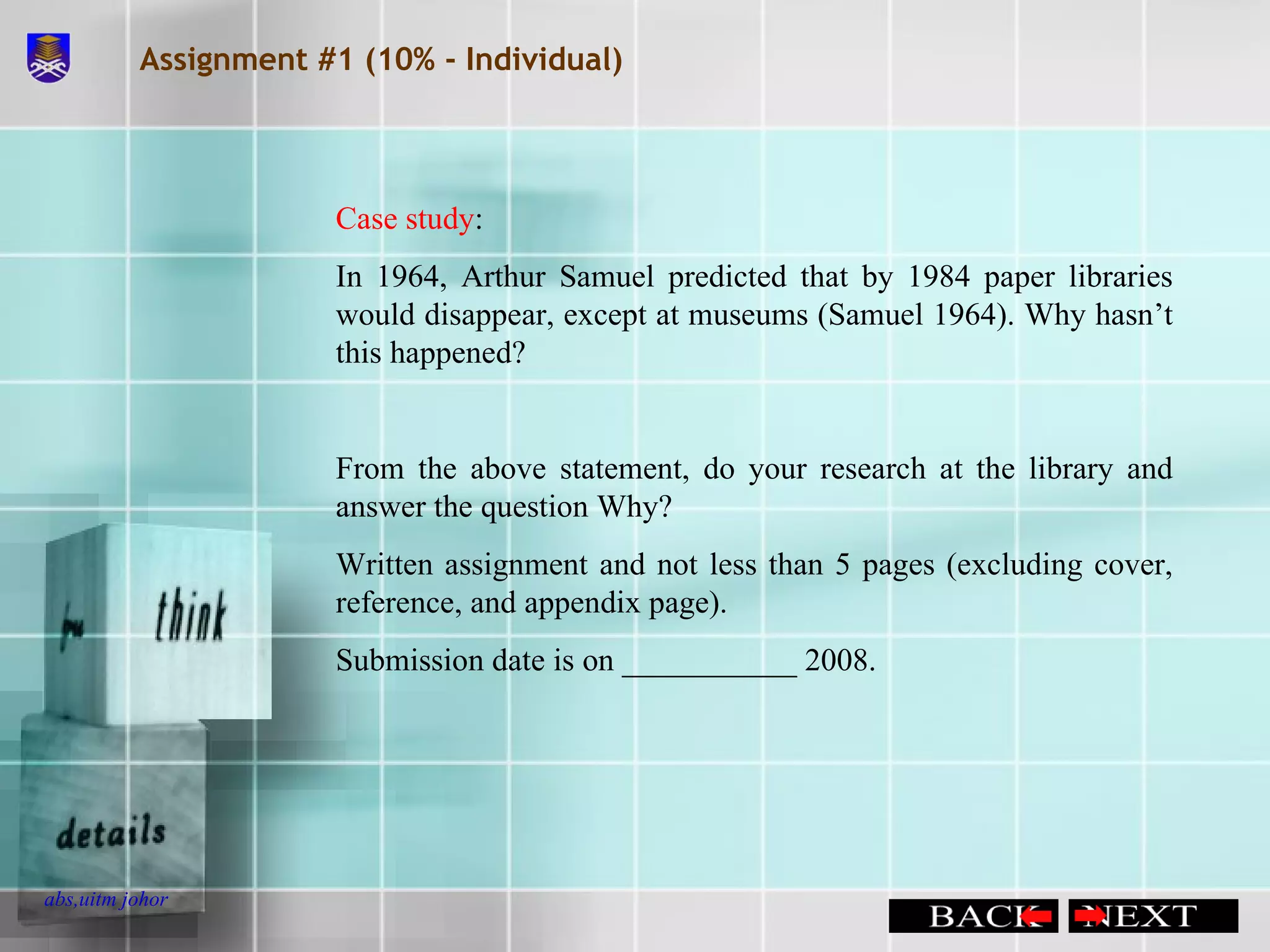 Assignment #1 (10% - Individual) Case study : In 1964, Arthur Samuel predicted that by 1984 paper libraries would disappear, except at museums (Samuel 1964). Why hasn’t this happened? From the above statement, do your research at the library and answer the question Why? Written assignment and not less than 5 pages (excluding cover, reference, and appendix page). Submission date is on ___________ 2008. 
