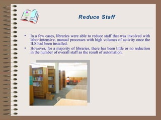 Reduce Staff In a few cases, libraries were able to reduce staff that was involved with labor-intensive, manual processes with high volumes of activity once the ILS had been installed.  However, for a majority of libraries, there has been little or no reduction in the number of overall staff as the result of automation. 