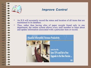 Improve Control An ILS will accurately record the status and location of all items that are maintained in its database. Thus, rather than having silos of paper records found only in one department, the online system allows every staff member to learn about and update information associated with a particular item or record. 