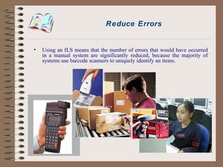 Reduce Errors Using an ILS means that the number of errors that would have occurred in a manual system are significantly reduced, because the majority of systems use barcode scanners to uniquely identify an items. 