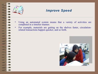 Improve Speed Using an automated system means that a variety of activities are completed in a timelier manner. For example, materials are getting on the shelves faster, circulation-related transactions happen quicker, and so forth. 