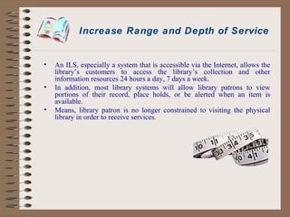 Increase Range and Depth of Service An ILS, especially a system that is accessible via the Internet, allows the library’s customers to access the library’s collection and other information resources 24 hours a day, 7 days a week. In addition, most library systems will allow library patrons to view portions of their record, place holds, or be alerted when an item is available. Means, library patron is no longer constrained to visiting the physical library in order to receive services. 