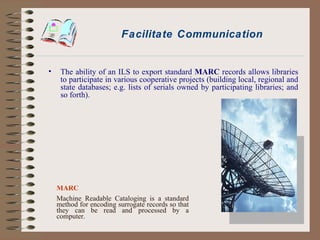 Facilitate Communication The ability of an ILS to export standard  MARC  records allows libraries to participate in various cooperative projects (building local, regional and state databases; e.g. lists of serials owned by participating libraries; and so forth). MARC Machine Readable Cataloging is a standard method for encoding surrogate records so that they can be read and processed by a computer. 