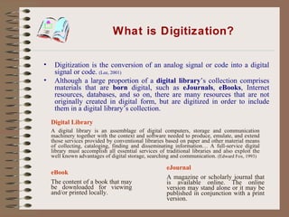 What is Digitization? Digitization is the conversion of an analog signal or code into a digital signal or code.  (Lee, 2001) Although a large proportion of a  digital library ’s collection comprises materials that are  born  digital, such as  eJournals ,  eBooks , Internet resources, databases, and so on, there are many resources that are not originally created in digital form, but are digitized in order to include them in a digital library’s collection.  eBook The content of a book that may be downloaded for viewing and/or printed locally. eJournal A magazine or scholarly journal that is available online. The online version may stand alone or it may be published in conjunction with a print version. Digital Library A digital library is an assemblage of digital computers, storage and communication machinery together with the context and software needed to produce, emulate, and extend those services provided by conventional libraries based on paper and other material means of collecting, cataloging, finding and disseminating information… A full-service digital library must accomplish all essential services of traditional libraries and also exploit the well known advantages of digital storage, searching and communication.  (Edward Fox, 1993) 