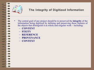 The Integrity of Digitized Information The central goal of any project should be to preserved the  integrity  of the information being digitized by defining and preserving those features of the objects that distinguish it as whole and singular work – including: CONTENT FIXITY REFERENCE PROVENANCE CONTEXT 
