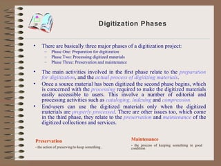 Digitization Phases There are basically three major phases of a digitization project: Phase One: Preparation for digitization Phase Two: Processing digitized materials Phase Three: Preservation and maintenance The main activities involved in the first phase relate to the  preparation for digitization , and the  actual process of digitizing materials . Once a source material has been digitized the second phase begins, which is concerned with the  processing  required to make the digitized materials easily accessible to users. This involve a number of editorial and processing activities such as  cataloging, indexing  and  compression. End-users can use the digitized materials only when the digitized materials are  properly processed . There are other issues too, which come in the third phase, they relate to the  preservation  and  maintenance  of the digitized collections and services. Preservation - the action of preserving/to keep something   . Maintenance - the process of keeping something in good condition   