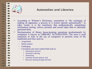 Automation and Libraries According to Webster’s Dictionary, automation is “the technique of making an apparatus, a process or a system operate automatically”. In other words, it is the machinery that mathematically manipulates information storing, selects, presents and record input data or internally generated data. Mechanisation of library house-keeping operations predominantly by computers is known as LIBRARY AUTOMATION. The term is used extremely to refer to the use of computers to perform some of the traditional activities such as: Acquisition Serial control Cataloging Circulation and some related field such as: Information retrieval Automatic indexing Abstracting Automate textual analysis, and Resource sharing through networks. 