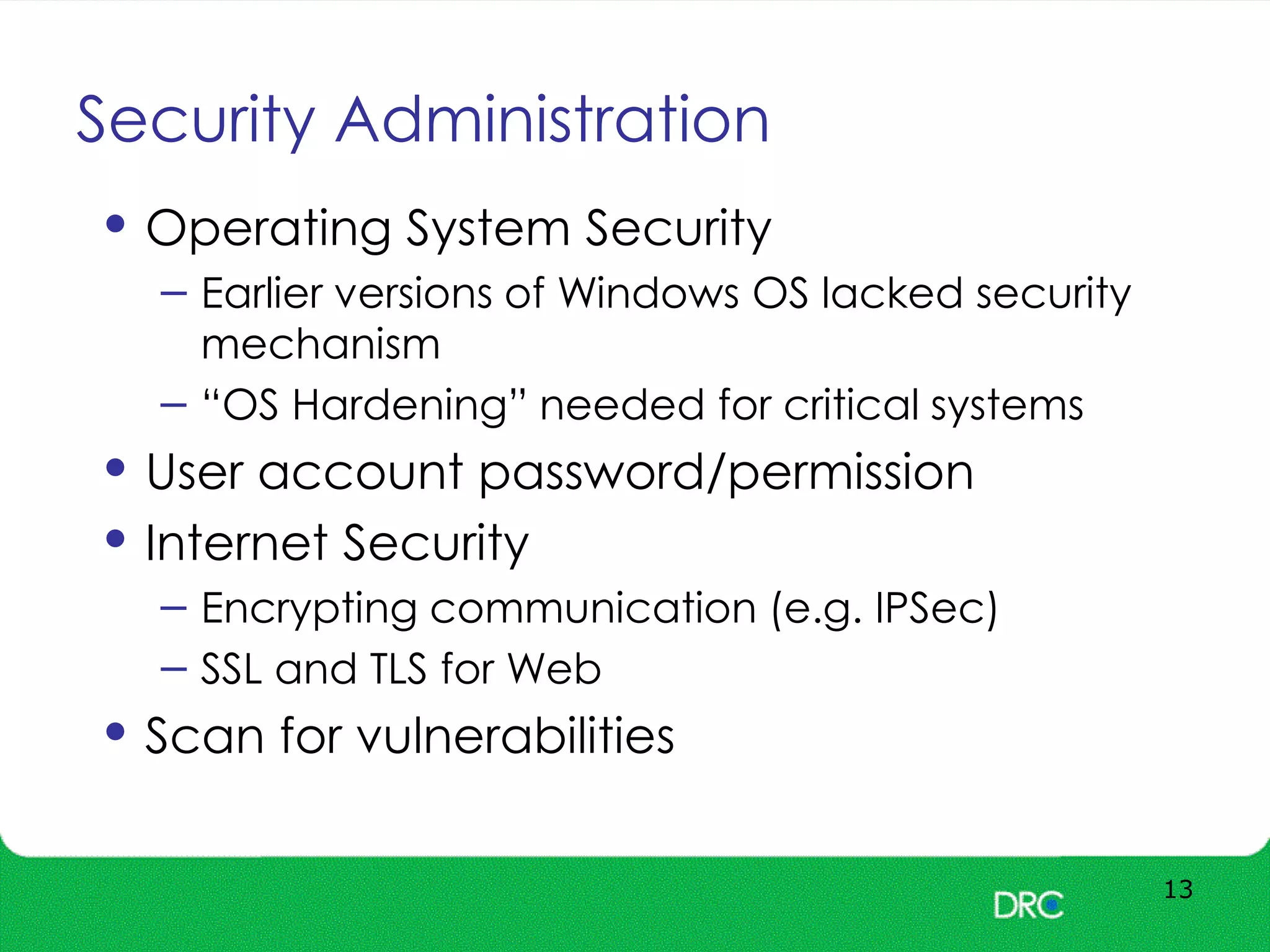 Security Administration
13
• Operating System Security
– Earlier versions of Windows OS lacked security
mechanism
– “OS Hardening” needed for critical systems
• User account password/permission
• Internet Security
– Encrypting communication (e.g. IPSec)
– SSL and TLS for Web
• Scan for vulnerabilities
 
