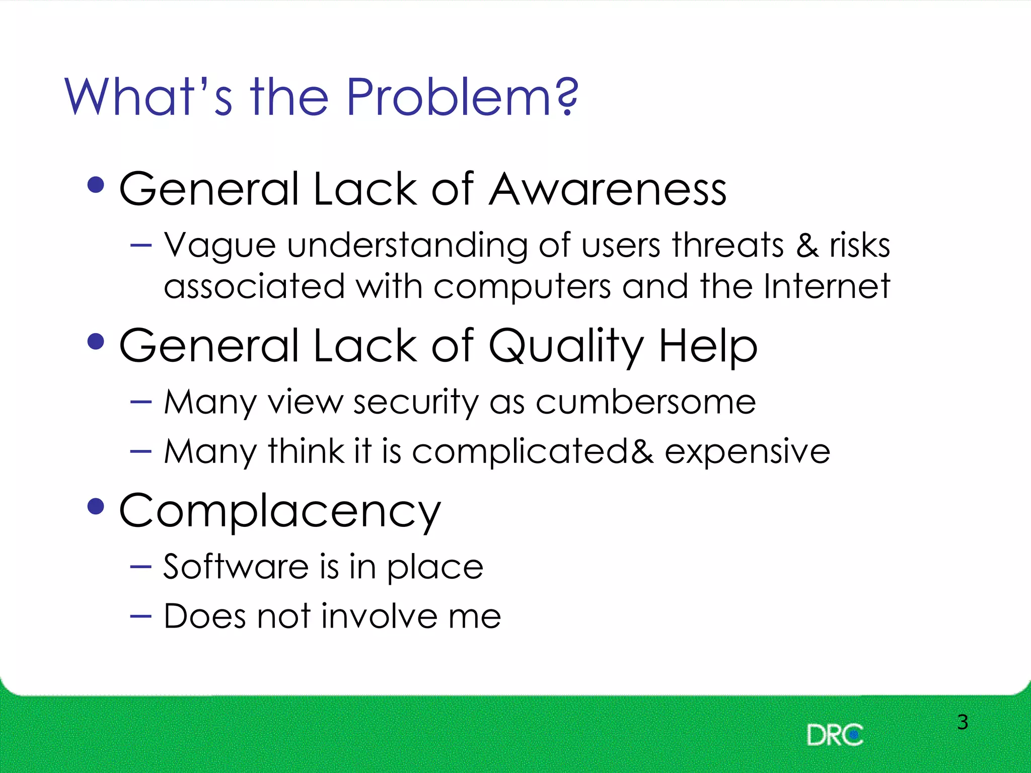 What’s the Problem?
3
•General Lack of Awareness
– Vague understanding of users threats & risks
associated with computers and the Internet
•General Lack of Quality Help
– Many view security as cumbersome
– Many think it is complicated& expensive
•Complacency
– Software is in place
– Does not involve me
 