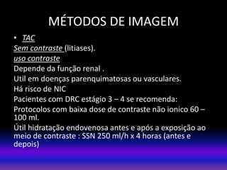 • TAC
Sem contraste (litiases).
uso contraste
Depende da função renal .
Util em doenças parenquimatosas ou vasculares.
Há risco de NIC
Pacientes com DRC estágio 3 – 4 se recomenda:
Protocolos com baixa dose de contraste não ionico 60 –
100 ml.
Útil hidratação endovenosa antes e após a exposição ao
meio de contraste : SSN 250 ml/h x 4 horas (antes e
depois)
MÉTODOS DE IMAGEM
 