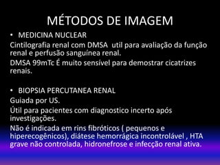 • MEDICINA NUCLEAR
Cintilografia renal com DMSA util para avaliação da função
renal e perfusão sanguínea renal.
DMSA 99mTc É muito sensível para demostrar cicatrizes
renais.
• BIOPSIA PERCUTANEA RENAL
Guiada por US.
Útil para pacientes com diagnostico incerto após
investigações.
Não é indicada em rins fibróticos ( pequenos e
hiperecogênicos), diátese hemorrágica incontrolável , HTA
grave não controlada, hidronefrose e infecção renal ativa.
MÉTODOS DE IMAGEM
 