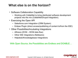 www.cognisync.com What else is on the horizon? Software Collaboration Capability Working with CollabNet to bring distributed software development projects into the mix (CollabNet/Drupal Integration). Exercising the Open API Salesforce.com Integration (CRM System) Eclipse Plugin (direct access/publishing of content to/from the IDE!) Other Possibilities/Incubating Integrations Alfresco (ECM – WCM data flow) Other IDE Integrations (Netbeans) Helpdesk/Knowledgebase Integrations With Open Source, the Possibilities are Endless and DOABLE… Copyright © 2009 Cognisync, Inc. All Rights Reserved. 