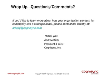 www.cognisync.com Wrap Up…Questions/Comments? If you’d like to learn more about how your organization can turn its community into a strategic asset, please contact me directly at: [email_address]   Thank you! Andrew Kelly President & CEO Cognisync, Inc. Copyright © 2009 Cognisync, Inc. All Rights Reserved. 