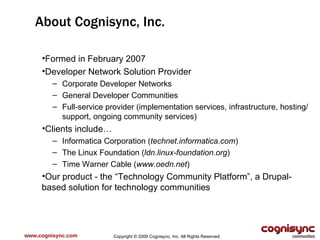 www.cognisync.com About Cognisync, Inc. Formed in February 2007 Developer Network Solution Provider Corporate Developer Networks General Developer Communities Full-service provider (implementation services, infrastructure, hosting/support, ongoing community services) Clients include… Informatica Corporation ( technet.informatica.com ) The Linux Foundation ( ldn.linux-foundation.org ) Time Warner Cable ( www.oedn.net ) Our product - the “Technology Community Platform”, a Drupal-based solution for technology communities Copyright © 2009 Cognisync, Inc. All Rights Reserved. 