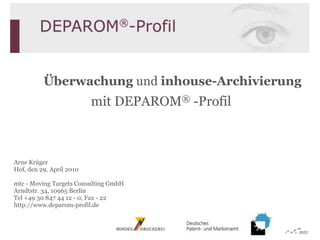 Überwachung und inhouse-Archivierung
                          mit DEPAROM® -Profil



Arne Krüger
Hof, den 29. April 2010

mtc - Moving Targets Consulting GmbH
Arndtstr. 34, 10965 Berlin
Tel +49 30 847 44 12 - 0, Fax - 22
http://www.deparom-profil.de
 