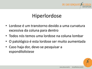 Hiperlordose
• Lordose é um transtorno devido a uma curvatura
excessiva da coluna para dentro
• Todos nós temos uma lordose na coluna lombar
• O patológico é esta lordose ser muito aumentada
• Caso haja dor, deve-se pesquisar a
espondilolistese
 