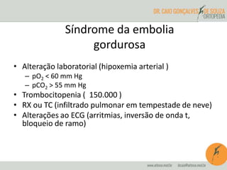 • Alteração laboratorial (hipoxemia arterial )
– pO2 < 60 mm Hg
– pCO2 > 55 mm Hg
• Trombocitopenia ( 150.000 )
• RX ou TC (infiltrado pulmonar em tempestade de neve)
• Alterações ao ECG (arritmias, inversão de onda t,
bloqueio de ramo)
Síndrome da embolia
gordurosa
 