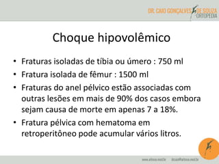 Choque hipovolêmico
• Fraturas isoladas de tíbia ou úmero : 750 ml
• Fratura isolada de fêmur : 1500 ml
• Fraturas do anel pélvico estão associadas com
outras lesões em mais de 90% dos casos embora
sejam causa de morte em apenas 7 a 18%.
• Fratura pélvica com hematoma em
retroperitôneo pode acumular vários litros.
 