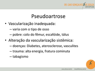 Pseudoartrose
• Vascularização inadequada:
– varia com o tipo de osso
– pobre: colo do fêmur, escafóide, tálus
• Alteração da vascularização sistêmica:
– doenças: Diabetes, aterosclerose, vasculites
– trauma: alta energia, fratura cominuta
– tabagismo
 