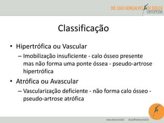 • Hipertrófica ou Vascular
– Imobilização insuficiente - calo ósseo presente
mas não forma uma ponte óssea - pseudo-artrose
hipertrófica
• Atrófica ou Avascular
– Vascularização deficiente - não forma calo ósseo -
pseudo-artrose atrófica
Classificação
 