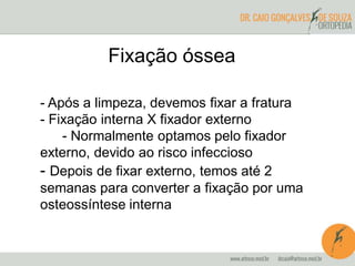 - Após a limpeza, devemos fixar a fratura
- Fixação interna X fixador externo
- Normalmente optamos pelo fixador
externo, devido ao risco infeccioso
- Depois de fixar externo, temos até 2
semanas para converter a fixação por uma
osteossíntese interna
Fixação óssea
 