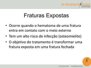 Fraturas Expostas
• Ocorre quando o hematoma de uma fratura
entra em contato com o meio externo
• Tem um alto risco de infecção (osteomielite)
• O objetivo do tratamento é transformar uma
fratura exposta em uma fratura fechada
 
