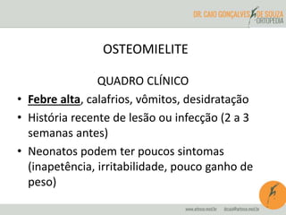 OSTEOMIELITE 
QUADRO CLÍNICO 
• Febre alta, calafrios, vômitos, desidratação 
• História recente de lesão ou infecção (2 a 3 
semanas antes) 
• Neonatos podem ter poucos sintomas 
(inapetência, irritabilidade, pouco ganho de 
peso) 
 