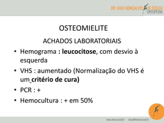 OSTEOMIELITE 
ACHADOS LABORATORIAIS 
• Hemograma : leucocitose, com desvio à 
esquerda 
• VHS : aumentado (Normalização do VHS é 
um critério de cura) 
• PCR : + 
• Hemocultura : + em 50% 
 