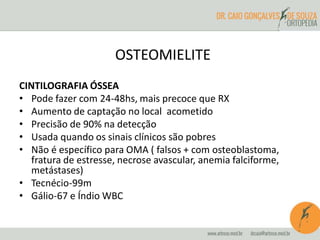 OSTEOMIELITE 
CINTILOGRAFIA ÓSSEA 
• Pode fazer com 24-48hs, mais precoce que RX 
• Aumento de captação no local acometido 
• Precisão de 90% na detecção 
• Usada quando os sinais clínicos são pobres 
• Não é específico para OMA ( falsos + com osteoblastoma, 
fratura de estresse, necrose avascular, anemia falciforme, 
metástases) 
• Tecnécio-99m 
• Gálio-67 e Índio WBC 
 