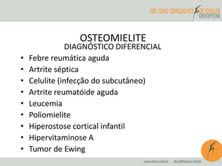 OSTEOMIELITE 
DIAGNÓSTICO DIFERENCIAL 
• Febre reumática aguda 
• Artrite séptica 
• Celulite (infecção do subcutâneo) 
• Artrite reumatóide aguda 
• Leucemia 
• Poliomielite 
• Hiperostose cortical infantil 
• Hipervitaminose A 
• Tumor de Ewing 
 