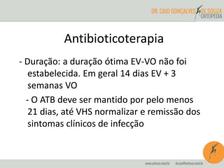 Antibioticoterapia 
- Duração: a duração ótima EV-VO não foi 
estabelecida. Em geral 14 dias EV + 3 
semanas VO 
- O ATB deve ser mantido por pelo menos 
21 dias, até VHS normalizar e remissão dos 
sintomas clínicos de infecção 
 
