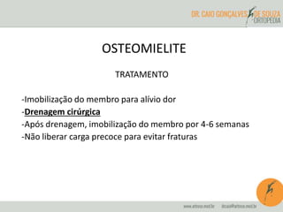 OSTEOMIELITE 
TRATAMENTO 
-Imobilização do membro para alívio dor 
-Drenagem cirúrgica 
-Após drenagem, imobilização do membro por 4-6 semanas 
-Não liberar carga precoce para evitar fraturas 
 