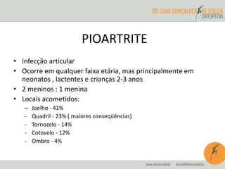 PIOARTRITE 
• Infecção articular 
• Ocorre em qualquer faixa etária, mas principalmente em 
neonatos , lactentes e crianças 2-3 anos 
• 2 meninos : 1 menina 
• Locais acometidos: 
– Joelho - 41% 
- Quadril - 23% ( maiores conseqüências) 
- Tornozelo - 14% 
- Cotovelo - 12% 
- Ombro - 4% 
 