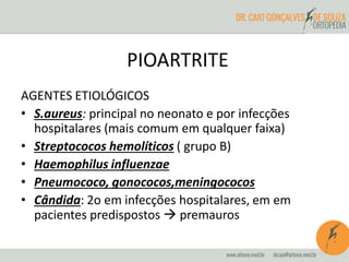 PIOARTRITE 
AGENTES ETIOLÓGICOS 
• S.aureus: principal no neonato e por infecções 
hospitalares (mais comum em qualquer faixa) 
• Streptococos hemolíticos ( grupo B) 
• Haemophilus influenzae 
• Pneumococo, gonococos,meningococos 
• Cândida: 2o em infecções hospitalares, em em 
pacientes predispostos  premauros 
 