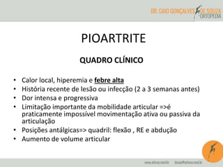 PIOARTRITE 
QUADRO CLÍNICO 
• Calor local, hiperemia e febre alta 
• História recente de lesão ou infecção (2 a 3 semanas antes) 
• Dor intensa e progressiva 
• Limitação importante da mobilidade articular =>é 
praticamente impossível movimentação ativa ou passiva da 
articulação 
• Posições antálgicas=> quadril: flexão , RE e abdução 
• Aumento de volume articular 
 