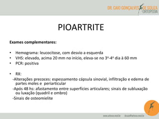 PIOARTRITE 
Exames complementares: 
• Hemograma: leucocitose, com desvio a esquerda 
• VHS: elevado, acima 20 mm no início, eleva-se no 3o-4o dia à 60 mm 
• PCR: positiva 
• RX: 
-Alterações precoces: espessamento cápsula sinovial, infiltração e edema de 
partes moles e periarticular 
-Após 48 hs: afastamento entre superfícies articulares; sinais de subluxação 
ou luxação (quadril e ombro) 
-Sinais de osteomielite 
 