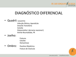 DIAGNÓSTICO DIFERENCIAL 
• Quadril: Leucemia 
Infecção Pélvica, Apendicite 
Sinovite Transitória 
Celulite 
Osteomielite ( derrame reacional ) 
Artrite Reumatóide, FR 
• Joelho: 
Fraturas 
Celulite 
Hemartrose 
• Ombro: Paralisia Obstétrica 
Fratura de Clavícula 
 