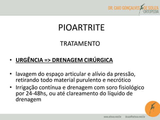 PIOARTRITE 
TRATAMENTO 
• URGÊNCIA => DRENAGEM CIRÚRGICA 
• lavagem do espaço articular e alívio da pressão, 
retirando todo material purulento e necrótico 
• Irrigação contínua e drenagem com soro fisiológico 
por 24-48hs, ou até clareamento do líquido de 
drenagem 
 