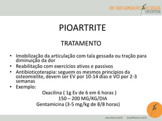 PIOARTRITE 
TRATAMENTO 
• Imobilização da articulação com tala gessada ou tração para 
diminuição da dor 
• Reabilitação com exercícios ativos e passivos 
• Antibioticoterapia: seguem os mesmos princípios da 
osteomielite, devem ser EV por 10-14 dias e VO por 2-3 
semanas 
• Exemplo: 
Oxacilina ( 1g Ev de 6 em 6 horas ) 
150 – 200 MG/KG/DIA 
Gentamicina (3-5 mg/kg de 8/8 horas) 
 