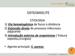 OSTEOMIELITE 
ETIOLOGIA 
1) Via hematogênica de focos à distância 
2) Extensão direta de processo infeccioso 
adjacente 
3) Introdução externa de organismos ( fratura 
exposta,cirurgias) 
• Agente principal: S. aureus 
 